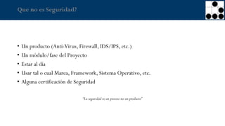 Que no es Seguridad?
• Un producto (Anti-Virus, Firewall, IDS/IPS, etc.)
• Un módulo/fase del Proyecto
• Estar al día
• Usar tal o cual Marca, Framework, Sistema Operativo, etc.
• Alguna certificación de Seguridad
“La seguridad es un proceso no un producto”
 