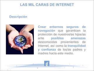 LAS MIL CARAS DE INTERNET Descripción Crear entornos seguros de navegación  que garanticen la protección de nuestros/as hijos/as ante  posibles amenazas  desconocidas provenientes de Internet, así como la  tranquilidad y confianza  de los/as padres y madres hacia este medio. 