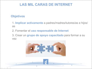 Objetivos 1.  Implicar activamente  a padres/madres/tutores/as e hijos/as 2. Fomentar el  uso responsable de Internet 3. Crear un  grupo de apoyo capacitado  para formar a su vez LAS MIL CARAS DE INTERNET 