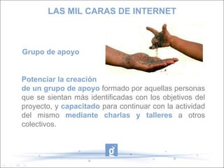 LAS MIL CARAS DE INTERNET Grupo de apoyo Potenciar la creación de un grupo de apoyo  formado por aquellas personas que se sientan más identificadas con los objetivos del proyecto, y  capacitado  para continuar con la actividad del mismo  mediante charlas y talleres  a otros colectivos.  
