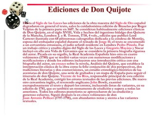 Ediciones de Don Quijote     Hasta el  Siglo de las Luces  las ediciones de la obra maestra del  Siglo de Oro  español degradaron en general el texto, salvo la cuidadosísima edición de Bruselas por Roger Velpius de la primera parte en 1607. Se consideran habitualmente ediciones clásicas de Don Quijote, en el siglo XVIII, Vida y hechos del ingenioso hidalgo don Quixote de la Mancha, Londres: J. y R. Tonson, 1738, 4 vols., edición que publicó Lord Carteret ilustrada con 68 primorosas calcografías dedicada a la condesa de Montijo, esposa del embajador español durante el reinado de  Jorge II ; el texto se encomendó a un cervantista entusiasta, el judío sefardí residente en Londres  Pedro Pineda . Fue un trabajo crítico y erudito digno del Siglo de las Luces y  Gregorio  Mayáns  y  Siscar  incluyó en ella una Vida de Cervantes que se considera la primera biografía rigurosa del autor. Picada en su orgullo, la Real Academia Española hizo otra en cuatro volúmenes (1780) que se reeditó varias veces con numerosas modificaciones y rectificaciones y donde los editores incluyeron una introducción crítica con una biografía del autor, un  ensayo  sobre la novela, Análisis del Quijote, que establece la interpretación clásica de la obra como la feliz conjunción de dos perspectivas, dos tradiciones literarias y dos cosmovisiones, un estudio cronológico-histórico de las aventuras de don Quijote, una serie de grabados y un mapa de España para seguir el itinerario de don Quijote.  Vicente de los Ríos , responsable principal de esta edición de la Real Academia, corrigió los errores textuales de las previas ediciones. De nuevo otro cervantista inglés, el reverendo anglicano  John   Bowle , examinó escrupulosamente el texto y depuró los errores, incluyendo listas de variantes, en su edición de 1781, que es también un monumento de erudición y supera a todas las anteriores. Todos los editores posteriores se aprovecharon de su erudición y generoso esfuerzo. Siguió después la en cinco volúmenes de don  Juan Antonio Pellicer  (1797-1798), con abundantes notas y atenta a las variantes textuales.  