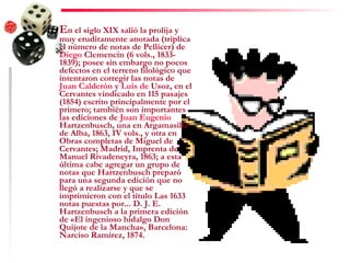 E n el siglo XIX salió la prolija y muy eruditamente anotada (triplica el número de notas de Pellicer) de  Diego  Clemencín  (6 vols., 1833-1839); posee sin embargo no pocos defectos en el terreno filológico que intentaron corregir las notas de  Juan Calderón  y  Luis  de  Usoz , en el Cervantes vindicado en 115 pasajes (1854) escrito principalmente por el primero; también son importantes las ediciones de  Juan Eugenio  Hartzenbusch , una en Argamasilla de Alba, 1863, IV vols., y otra en Obras completas de Miguel de Cervantes; Madrid, Imprenta de Manuel Rivadeneyra, 1863; a esta última cabe agregar un grupo de notas que Hartzenbusch preparó para una segunda edición que no llegó a realizarse y que se imprimieron con el título Las 1633 notas puestas por... D. J. E. Hartzenbusch a la primera edición de «El ingenioso hidalgo Don Quijote de la Mancha», Barcelona: Narciso Ramírez, 1874. 