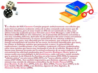 Y a a finales del XIX  Clemente  Cortejón  preparó ambiciosamente una edición que quiso fuera la primera realmente crítica de la obra cotejando nada menos que 26 ediciones distintas, pero el autor murió en 1911 sin ver terminada su obra, cuyo último tomo fue realizado por  Juan  Givanel  y  Juan  Suñé   Benages  y salió al fin en Barcelona (1905-1913) en seis volúmenes, sin el prometido diccionario cervantino y con muy sensibles defectos, derivados de los prejuicios del autor contra cervantistas anteriores como Clemencín y la escasa aclaración de sus criterios ecdóticos y filológicos; fue, pues, muy discutida por los cervantistas, que echaron de ver el farrago extemporáneo de muchas de sus notas, las lecturas injustificadas que forzó, los erróres al atribuirse méritos que pertenecían a otros y la general falta de explicaciones y justificaciones a sus cambios, conjeturas y lecturas modernizadas, entre otras razones que hacen muy incómodo el uso de su edición. Después de él fueron muy famosas (en parte por la actitud excluyente de su autor respecto a otros cervantistas) las ediciones preparadas por  Francisco Rodríguez Marín , quien al menos usaba una metodología, la del  positivismo , cada cual más y mejor anotada que la anterior: la de Clásicos La Lectura en ocho tomos (1911-1913); la supuesta "edición crítica" en seis tomos (1916-1917) y la "nueva edición crítica" en siete tomos (1927-1928).. Son también importantes, por distintos aspectos, entre un número muy crecido de ediciones estimables, las de  Emilio Pascual  (1975),  Juan Bautista Avalle-Arce  (1979),  John   Jay   Allen  (1984),  Vicente  Gaos  (1987), la de  Luis  Andrés Murillo  (1988), y las distintas, algunas de ellas digitales, de  Florencio Sevilla Arroyo  (2001). 