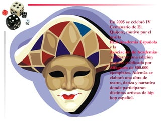 En 2005 se celebró IV Centenario de El Quijote, motivo por el que la  Real Academia Española  y la  Asociación de Academias de la Lengua Española  realizaron una edición popular publicada por  Alfaguara  de 500.000 ejemplares. Además se elaboró una obra de teatro, danza y narrativa donde participaron distintos artistas de  hip   hop  español. 