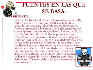 FUENTES EN LAS QUE SE BASA. PRETENDE: Celebrar las hazañas de los caballeros andantes: Amadís, Palmerín, el rey Arturo y los caballeros de la tabla redonda, los doce pares de Carlomagno, Romancero. Como contrapunto a la fiereza y violencia guerrera, está el masoquismo amoroso inspirado en el  amor cortés . En España, los libros de caballerías se presentan como crónicas verdaderas, pero su ficción no tiene ninguna conexión, por débil que sea, con la verdad histórica. Esta es una de las principales objeciones de los críticos: que son libros ficticios o mentirosos que se presentan como historia verdadera y real. Los caballeros andantes españoles, como Amadís, son nuevos héroes con dinastías inventadas. Gozan de un inmensa popularidad en España en grandes ciclos o familias (Amadíses, Palmerines, Clarianes, Febos, etc.); sus características esenciales son: 