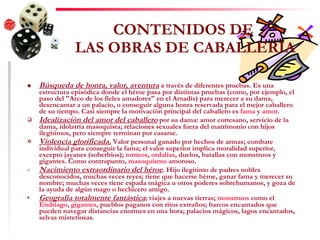 CONTENIDOS DE  LAS OBRAS DE CABALLERÍA Búsqueda de honra, valor, aventura  a través de diferentes pruebas. Es una estructura episódica donde el héroe pasa por distintas pruebas (como, por ejemplo, el paso del "Arco de los fieles amadores" en el Amadís) para merecer a su dama, desencantar a un palacio, o conseguir alguna honra reservada para el mejor caballero de su tiempo. Casi siempre la motivación principal del caballero es  fama  y  amor .  Idealización del amor del caballero  por su dama: amor cortesano, servicio de la dama, idolatría masoquista; relaciones sexuales fuera del matrimonio con hijos ilegítimos, pero siempre terminan por casarse.  Violencia glorificada.  Valor personal ganado por hechos de armas; combate individual para conseguir la fama; el valor superior implica moralidad superior, excepto jayanes (soberbios);  torneos ,  ordalías , duelos, batallas con monstruos y gigantes. Como contrapunto,  masoquismo  amoroso.  Nacimiento extraordinario del héroe . Hijo ilegítimo de padres nobles desconocidos, muchas veces reyes; tiene que hacerse héroe, ganar fama y merecer su nombre; muchas veces tiene espada mágica u otros poderes sobrehumanos, y goza de la ayuda de algún mago o hechicero amigo.  Geografía totalmente fantástica ; viajes a nuevas tierras;  monstruos  como el  Endriago ,  gigantes , pueblos paganos con ritos extraños; barcos encantados que pueden navegar distancias enormes en una hora; palacios mágicos, lagos encantados, selvas misteriosas.  