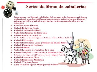 Series de libros de caballerías Los sesenta y tres libros de caballerías, de los cuales hubo innumeras ediciones y traducciones, se suelen clasificar en pertenecientes a ciclos o sueltos. Entre los primeros los ciclos principales, que pueden contener otros subciclos, son los siguientes: Ciclo de Amadís de Gaula  Ciclo de Belianís de Grecia  Ciclo de Clarián de Landanís  Ciclo de la Demanda del Santo Grial  Ciclo de Espejo de caballerías  Ciclo de Espejo de príncipes y caballeros o El caballero del Febo  Ciclo de Felixmagno  Ciclo de Florambel de Lucea ( Francisco de Enciso Zárate )  Ciclo de Florando de Inglaterra  Ciclo de  Floriseo   Ciclo de Lepolemo o el Caballero de la Cruz  Ciclo de Morgante (Traductor-autor:  Jerónimo  Aunés )  Palmerín de Inglaterra (Traductor-autor:  Miguel  Ferrel )  Ciclo de Palmerín de Olivia  Ciclo de Renaldos de Montalbán  Ciclo de Tristán de Leonís  Entre los sueltos figuran Arderique (del bachiller  