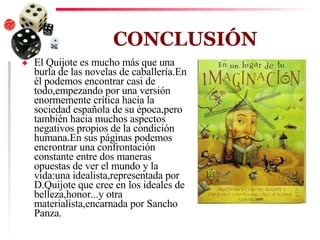 CONCLUSIÓN El Quijote es mucho más que una burla de las novelas de caballería.En él podemos encontrar casi de todo,empezando por una versión enormemente crítica hacia la sociedad española de su época,pero también hacia muchos aspectos negativos propios de la condición humana.En sus páginas podemos encrontrar una confrontación constante entre dos maneras opuestas de ver el mundo y la vida:una idealista,representada por D.Quijote que cree en los ideales de belleza,honor...y otra materialista,encarnada por Sancho Panza. 