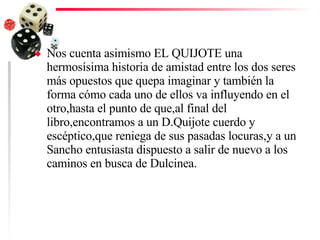 Nos cuenta asimismo EL QUIJOTE una hermosísima historia de amistad entre los dos seres más opuestos que quepa imaginar y también la forma cómo cada uno de ellos va influyendo en el otro,hasta el punto de que,al final del libro,encontramos a un D.Quijote cuerdo y escéptico,que reniega de sus pasadas locuras,y a un Sancho entusiasta dispuesto a salir de nuevo a los caminos en busca de Dulcinea. 