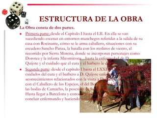 ESTRUCTURA DE LA OBRA La Obra consta de dos partes. Primera parte:  desde el Capítulo I hasta el LII. En ella se van sucediendo escenas en entornos manchegos referidas a la salida de su casa con Rocinante, cómo se le arma caballero, situaciones con su escudero Sancho Panza, la batalla con los molinos de viento, el recorrido por Sierra Morena, donde se incorporan personajes como Dorotea y la infanta Micomicona ...hasta la enfermedad de D. Quijote y el cuidado que el cura y el barbero le dedicaron. Segunda parte : desde el capítulo I hasta el LXXIV. Comienza con los cuidados del cura y el barbero a D. Quijote enfermo y va relatando acontecimientos relacionados con la visita a Dulcinea, las aventuras con el Caballero de los Espejos, el del Bosque. El del Verde Gabán, las bodas de Camacho, la posesión de Sancho Panza en su ínsula... Hasta llegar a Barcelona y conocer al caballero de la Blanca Luna y concluir enfermando y haciendo testamento. 