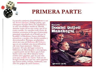 PRIMERA PARTE La novela comienza describiéndonos a un tal  Alonso Quijano , hidalgo pobre, que enloquece leyendo libros de caballerías y se cree un caballero medieval. Decide armarse como tal en una venta, que él ve como castillo. Le suceden toda suerte de cómicas aventuras en las que el personaje principal, impulsado en el fondo por la bondad y el idealismo, busca «desfacer entuertos» y ayudar a los desfavorecidos y desventurados. Persigue un platónico amor por una tal  Dulcinea  del  Toboso ; que es, en realidad, una moza labradora «de muy buen parecer»: Aldonza Lorenzo. El cura del lugar somete la biblioteca de Don Quijote a un expurgo, y quema parte de los libros que le han hecho tanto mal. Don Quijote lucha contra unos gigantes, que no son otra cosa que  molinos de viento . Vela en un bosque donde cree que hay otros gigantes que hacen ruido; aunque, realmente, son sólo los golpes de unos  batanes .  