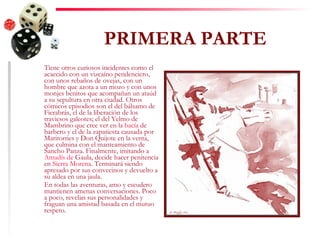 PRIMERA PARTE Tiene otros curiosos incidentes como el acaecido con un vizcaíno pendenciero, con unos rebaños de ovejas, con un hombre que azota a un mozo y con unos monjes benitos que acompañan un ataúd a su sepultura en otra ciudad. Otros cómicos episodios son el del bálsamo de Fierabrás, el de la liberación de los traviesos galeotes; el del Yelmo de Mambrino que cree ver en la  bacía  de barbero y el de la zapatiesta causada por Maritornes y Don Quijote en la venta, que culmina con el manteamiento de Sancho Panza. Finalmente, imitando a  Amadís  de  Gaula , decide hacer penitencia en  Sierra Morena . Terminará siendo apresado por sus convecinos y devuelto a su aldea en una jaula. En todas las aventuras, amo y escudero mantienen amenas conversaciones. Poco a poco, revelan sus personalidades y fraguan una amistad basada en el mutuo respeto. 
