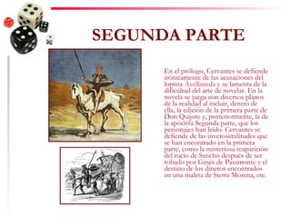 SEGUNDA PARTE En el prólogo, Cervantes se defiende irónicamente de las acusaciones del lopista  Avellaneda  y se lamenta de la dificultad del arte de novelar. En la novela se juega con diversos planos de la realidad al incluir, dentro de ella, la edición de la primera parte de Don Quijote y, posteriormente, la de la apócrifa Segunda parte, que los personajes han leído. Cervantes se defiende de las inverosimilitudes que se han encontrado en la primera parte, como la misteriosa reaparición del rucio de Sancho después de ser robado por Ginés de Pasamonte y el destino de los dineros encontrados en una maleta de Sierra Morena, etc. 