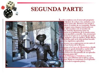 SEGUNDA PARTE L a obra empieza con el renovado propósito de Don Quijote de volver a las andadas y sus preparativos para ello. Promete una ínsula a su escudero a cambio de su compañía. Ínsula que le otorgan unos duques interesados en burlarse del escudero con el nombre de Barataria. Sancho demuestra tanto su inteligencia en el gobierno de la ínsula como su carácter pacífico y sencillo. Así, renunciará a un puesto en el que se ve acosado por todo tipo de peligros y por un médico, Pedro Recio de Tirteafuera, que no le deja probar bocado. Siguen los siguientes episodios: Unos actores van a representar en un carro el auto de Las Cortes de la Muerte.  El descenso a la  Cueva de Montesinos , donde el caballero se queda dormido y sueña todo tipo de disparates que no llega a creerse Sancho Panza (es una parodia de un episodio de la primera parte del  Espejo de Príncipes y Caballeros  y de los descensos a los infiernos de la épica, y para Rodríguez Marín se constituye en el episodio central de toda la segunda parte).   