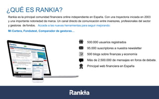 500.000 usuarios registrados
95.000 suscriptores a nuestra newsletter
500 blogs sobre finanzas y economía
Más de 2.500.000 de mensajes en foros de debate.
Principal web financiera en España
¿QUÉ ES RANKIA?
Rankia es la principal comunidad financiera online independiente en España. Con una trayectoria iniciada en 2003
y una importante notoriedad de marca. Un canal directo de comunicación entre inversores, profesionales del sector
y gestoras de fondos. Accede a las nuevas herramientas para seguir mejorando:
Mi Cartera, Fondutest, Comparador de gestoras…
 