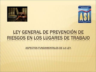 LEY GENERAL DE PREVENCIÓN DE
RIESGOS EN LOS LUGARES DE TRABAJO
ASPECTOS FUNDAMENTALES DE LA LEY.
 