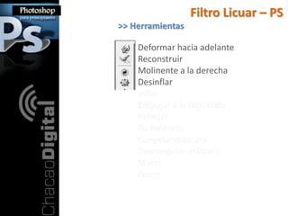 Filtro Licuar – PS
>> Herramientas

    Deformar hacia adelante
    Reconstruir
    Molinente a la derecha
    Desinflar
    Inflar
    Empujar a la Izquierda
    Reflejar
    Turbulencia
    Congelar máscara
    Descongelar máscara
    Mano
    Zoom
 