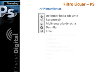 Filtro Licuar – PS
>> Herramientas

    Deformar hacia adelante
    Reconstruir
    Molinente a la derecha
    Desinflar
    Inflar
    Empujar a la Izquierda
    Reflejar
    Turbulencia
    Congelar máscara
    Descongelar máscara
    Mano
    Zoom
 