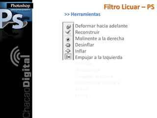 Filtro Licuar – PS
>> Herramientas

    Deformar hacia adelante
    Reconstruir
    Molinente a la derecha
    Desinflar
    Inflar
    Empujar a la Izquierda
    Reflejar
    Turbulencia
    Congelar máscara
    Descongelar máscara
    Mano
    Zoom
 