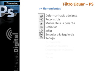 Filtro Licuar – PS
>> Herramientas

    Deformar hacia adelante
    Reconstruir
    Molinente a la derecha
    Desinflar
    Inflar
    Empujar a la Izquierda
    Reflejar
    Turbulencia
    Congelar máscara
    Descongelar máscara
    Mano
    Zoom
 
