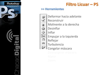 Filtro Licuar – PS
>> Herramientas

    Deformar hacia adelante
    Reconstruir
    Molinente a la derecha
    Desinflar
    Inflar
    Empujar a la Izquierda
    Reflejar
    Turbulencia
    Congelar máscara
    Descongelar máscara
    Mano
    Zoom
 
