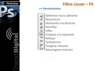 Filtro Licuar – PS
>> Herramientas

    Deformar hacia adelante
    Reconstruir
    Molinente a la derecha
    Desinflar
    Inflar
    Empujar a la Izquierda
    Reflejar
    Turbulencia
    Congelar máscara
    Descongelar máscara
    Mano
    Zoom
 