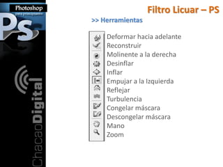 Filtro Licuar – PS
>> Herramientas

    Deformar hacia adelante
    Reconstruir
    Molinente a la derecha
    Desinflar
    Inflar
    Empujar a la Izquierda
    Reflejar
    Turbulencia
    Congelar máscara
    Descongelar máscara
    Mano
    Zoom
 