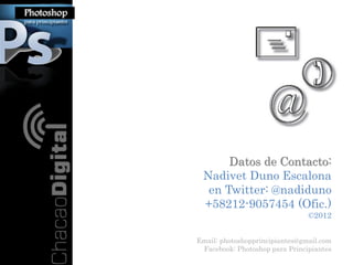Datos de Contacto:
 Nadivet Duno Escalona
  en Twitter: @nadiduno
 +58212-9057454 (Ofic.)
                                ©2012


Email: photoshopprincipiantes@gmail.com
 Facebook: Photoshop para Principiantes
 