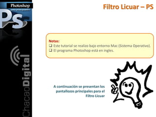 Filtro Licuar – PS



Notas:
 Este tutorial se realizo bajo entorno Mac (Sistema Operativo).
 El programa Photoshop está en ingles.




  A continuación se presentan los
   pantallozos principales para el
                      Filtro Licuar
 
