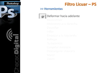 Filtro Licuar – PS
>> Herramientas

    Deformar hacia adelante
    Reconstruir
    Molinente a la derecha
    Desinflar
    Inflar
    Empujar a la Izquierda
    Reflejar
    Turbulencia
    Congelar máscara
    Descongelar máscara
    Mano
    Zoom
 