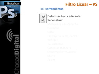 Filtro Licuar – PS
>> Herramientas

    Deformar hacia adelante
    Reconstruir
    Molinente a la derecha
    Desinflar
    Inflar
    Empujar a la Izquierda
    Reflejar
    Turbulencia
    Congelar máscara
    Descongelar máscara
    Mano
    Zoom
 