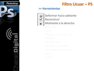 Filtro Licuar – PS
>> Herramientas

    Deformar hacia adelante
    Reconstruir
    Molinente a la derecha
    Desinflar
    Inflar
    Empujar a la Izquierda
    Reflejar
    Turbulencia
    Congelar máscara
    Descongelar máscara
    Mano
    Zoom
 