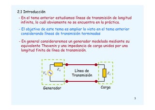 2.1 Introducción
- En el tema anterior estudiamos líneas de transmisión de longitud
infinita, lo cuál obviamente no se encuentra en la práctica.
- El objetivo de este tema es ampliar lo visto en el tema anterior
considerando líneas de transmisión terminadas
G
Z
G
V L
Z
Generador Carga
Línea de
Transmisión
- En general consideraremos un generador modelado mediante su
equivalente Thevenin y una impedancia de carga unidos por una
longitud finita de línea de transmisión.
3
 