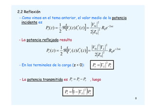 2.2 Reflexión
  z
i
i
i
i e
R
Z
V
z
I
z
V
z
P 
2
0
2
0
2
0
*
2
)
(
)
(
2
1
)
( 



  z
L
i
r
r
r e
R
Z
V
z
I
z
V
z
P 
2
0
2
0
2
2
0
*
2
)
(
)
(
2
1
)
( 




- La potencia reflejada resulta
- En los terminales de la carga (z = 0):
2
i
L
r P
P 

- La potencia transmitida es , luego
 
1
2
i
L
t P
P 


r
i
t P
P
P 

- Como vimos en el tema anterior, el valor medio de la potencia
incidente es
8
 