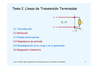 Tema 2. Líneas de Transmisión Terminadas
2.1 Introducción
2.2 Reflexión
2.3 Ondas estacionarias
2.4 Impedancia de entrada
2.5 Desadaptación en la carga y en el generador
2.6 Respuesta transitoria
L
Z
0

z
 

,
0
Z
z
1
José A. Pereda, Dpto. Ingeniería de Comunicaciones, Universidad de Cantabria
 
