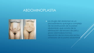 ABDOMINOPLASTIA
 La cirugía del abdomen es un
procedimiento quirúrgico complejo
de reconstrucción de la pared
abdominal, que consta de la
eliminación del exceso de piel y
grasa (dermolipectomía),
reposición de los músculos rectos
anteriores de la pared abdominal
 