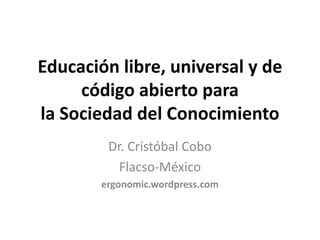 Educación libre, universal y de 
     código abierto para 
la Sociedad del Conocimiento
         Dr. Cristóbal Cobo
           Flacso‐México
        ergonomic.wordpress.com