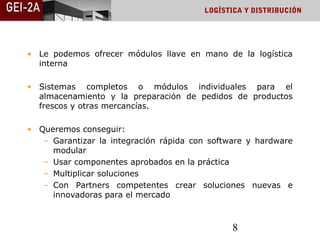 LOGÍSTICA Y DISTRIBUCIÓN




• Le podemos ofrecer módulos llave en mano de la logística
  interna

• Sistemas completos o módulos individuales para el
  almacenamiento y la preparación de pedidos de productos
  frescos y otras mercancías.

• Queremos conseguir:
   – Garantizar la integración rápida con software y hardware
     modular
   – Usar componentes aprobados en la práctica
   – Multiplicar soluciones
   – Con Partners competentes crear soluciones nuevas e
     innovadoras para el mercado



                                               8
 