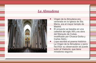 La Almudena Virgen de la Almudena era venerada en la Iglesia de Sta. María, era el mayor templo de Madrid. El proyecto se basaba en una catedral del siglo XIII y es obra del Marqués de Cubas, modificado por Chueca Goitia y Carlos Sidro.‧ Lope escribió el poema histórico La Virgen de la Almudena  y para facilitar  su observación se puede subir al Viaducto, que tiene miradores seguros. 