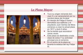 La Plaza Mayor Tuvo su origen reinando don Juan II y se cararacterizó por su nombre plaza del Arrabal. En tiempo de Felipe II fueron demolidos sus edificios y el arquitecto Juan Gómez de Mora comenzo a crear la actual plaza en 1617 y duró 2 años. Se ha tenido que reconstruir varias veces. Esta plaza se destinaba a toda clase de actos.Y su actividad principal era el comercio. En el centro de la plaza se levanta la estatua del rey Felipe III. 