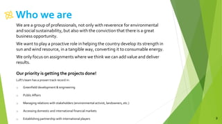 Who we are
2
We are a group of professionals, not only with reverence for environmental
and social sustainability, but also with the conviction that there is a great
business opportunity.
We want to play a proactive role in helping the country develop its strength in
sun and wind resource, in a tangible way, converting it to consumable energy.
We only focus on assignments where we think we can add value and deliver
results.
Our priority is getting the projects done!
Luft’s team has a proven track record in:
 Greenfield development & engineering
 Public Affairs
 Managing relations with stakeholders (environmental activist, landowners, etc.)
 Accessing domestic and international financial markets
 Establishing partnership with international players
 
