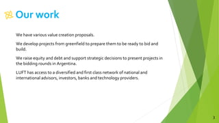 Our work
3
We have various value creation proposals.
We develop projects from greenfield to prepare them to be ready to bid and
build.
We raise equity and debt and support strategic decisions to present projects in
the bidding rounds in Argentina.
LUFT has access to a diversified and first class network of national and
international advisors, investors, banks and technology providers.
 