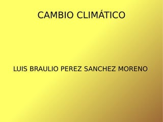 CAMBIO CLIMÁTICO LUIS BRAULIO PEREZ SANCHEZ MORENO  