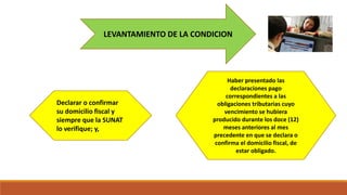 LEVANTAMIENTO DE LA CONDICION
Declarar o confirmar
su domicilio fiscal y
siempre que la SUNAT
lo verifique; y,
Haber presentado las
declaraciones pago
correspondientes a las
obligaciones tributarias cuyo
vencimiento se hubiera
producido durante los doce (12)
meses anteriores al mes
precedente en que se declara o
confirma el domicilio fiscal, de
estar obligado.
 