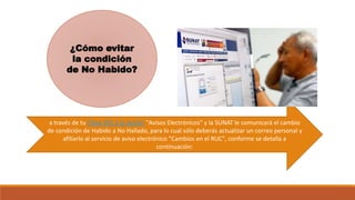 ¿Cómo evitar
la condición
de No Habido?
a través de tu Clave SOL a la opción "Avisos Electrónicos" y la SUNAT le comunicará el cambio
de condición de Habido a No Hallado, para lo cual sólo deberás actualizar un correo personal y
afiliarlo al servicio de aviso electrónico "Cambios en el RUC", conforme se detalla a
continuación:
 