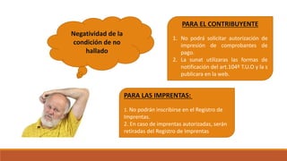 Negatividad de la
condición de no
hallado
PARA EL CONTRIBUYENTE
1. No podrá solicitar autorización de
impresión de comprobantes de
pago.
2. La sunat utilizaras las formas de
notificación del art.104º T.U.O y la s
publicara en la web.
PARA LAS IMPRENTAS:
1. No podrán inscribirse en el Registro de
Imprentas.
2. En caso de imprentas autorizadas, serán
retiradas del Registro de Imprentas
 