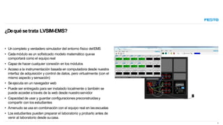 • Un completo y verdadero simulador del entorno físico delEMS
• Cadamódulo es un sofisticado modelo matemático quese
comportará como el equipo real
• Capazde hacer cualquier conexión en los módulos
• Acceso a la instrumentación basada en computadora desde nuestra
interfaz de adquisición y control de datos, pero virtualmente (con el
mismo aspecto ysensación)
• Seejecuta en un navegador web
• Puede ser entregado para ser instalado localmente o también se
puede acceder a través de la web desde nuestroservidor
• Capacidad de usar y guardar configuraciones preconstruidasy
compartir con los estudiantes
• Amenudo se usa en combinación con el equipo real en lasescuelas
• Los estudiantes pueden preparar el laboratorio y probarlo antes de
venir al laboratorio desde sucasa.
¿Dequé setrata LVSIM-EMS?
3
 