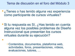  ¿Tienes o has tenido alguna vez experiencia
como participante de cursos virtuales?
 Si tu respuesta es Sí, ¿Has tenido en cuenta
alguna vez los posibles problemas de Diseño
Instruccional que presentan los cursos
virtuales durante su ejecución?

oContenidos, documentos, plataforma web,
actividades, foros, presentaciones, vídeos,
evaluaciones, tutores, …
Tema de discusión en el foro del Módulo 3
 