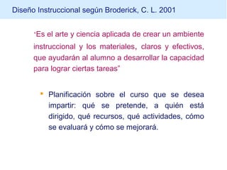 Diseño Instruccional según Broderick, C. L. 2001
“Es el arte y ciencia aplicada de crear un ambiente
instruccional y los materiales, claros y efectivos,
que ayudarán al alumno a desarrollar la capacidad
para lograr ciertas tareas”
 Planificación sobre el curso que se desea
impartir: qué se pretende, a quién está
dirigido, qué recursos, qué actividades, cómo
se evaluará y cómo se mejorará.
 