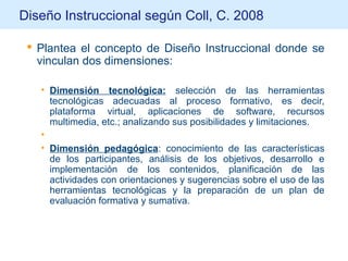 Diseño Instruccional según Coll, C. 2008
 Plantea el concepto de Diseño Instruccional donde se
vinculan dos dimensiones:
• Dimensión tecnológica: selección de las herramientas
tecnológicas adecuadas al proceso formativo, es decir,
plataforma virtual, aplicaciones de software, recursos
multimedia, etc.; analizando sus posibilidades y limitaciones.
•
• Dimensión pedagógica: conocimiento de las características
de los participantes, análisis de los objetivos, desarrollo e
implementación de los contenidos, planificación de las
actividades con orientaciones y sugerencias sobre el uso de las
herramientas tecnológicas y la preparación de un plan de
evaluación formativa y sumativa.
 
